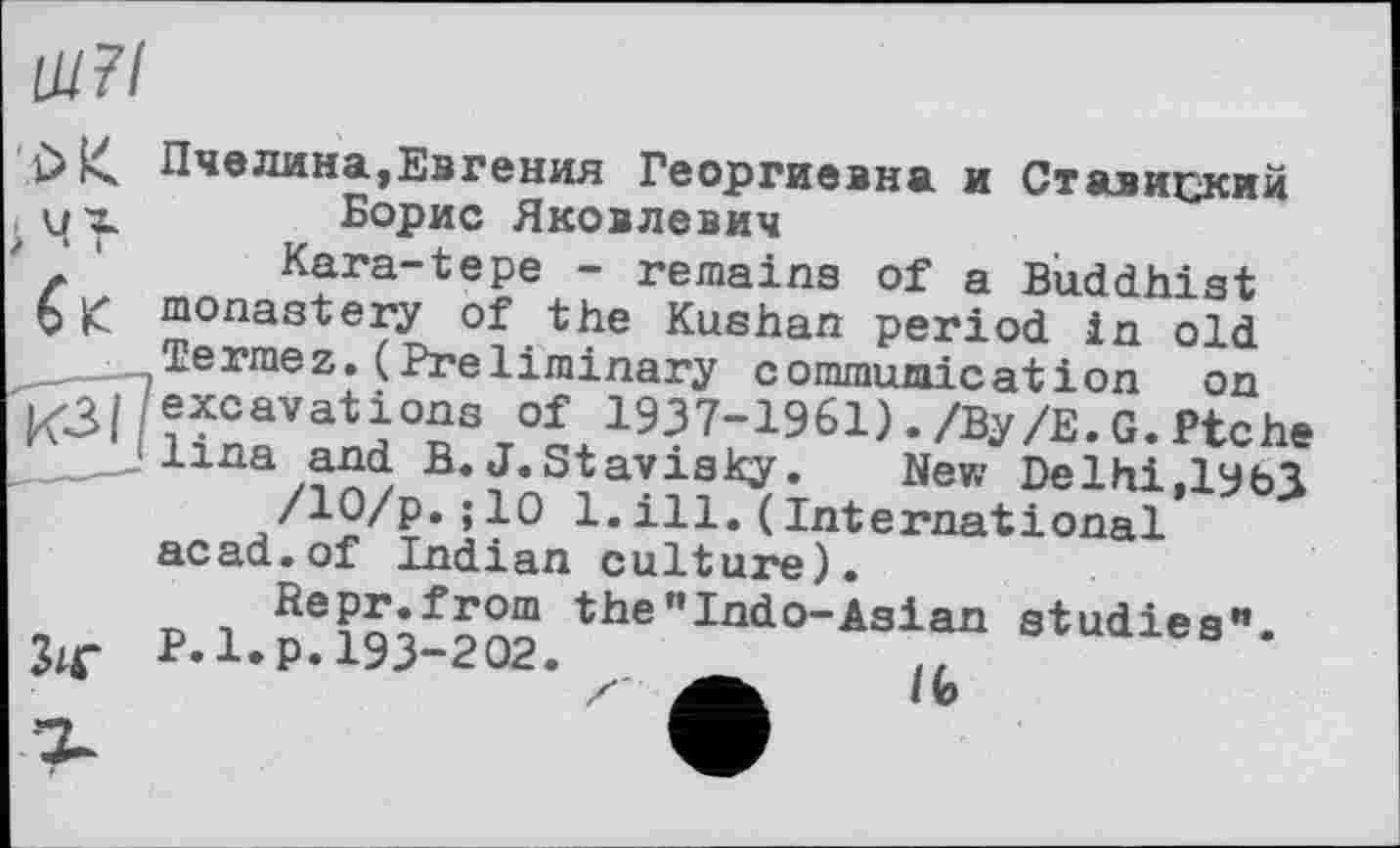 ﻿Ш7І
b К Пчелина,Евгения Георгиевна и Ставиский их Борис Яковлевич
' ‘	Kara-tepe - remains of a Buddhist
6 monastery of the Kushan period in old
Termez.(Preliminary communication on K3|/excavations of 1937-1961)./By/Е.G.Ptche .___Jlina and B. J.Stavisky. New Delhi,ІУЬЗ
/10/р.; 10 1.ill.(International acad.of Indian culture).
Repr.from the”Indo-Asіan studies’*.
P.l.p. 193-202.	..
ґ	«te